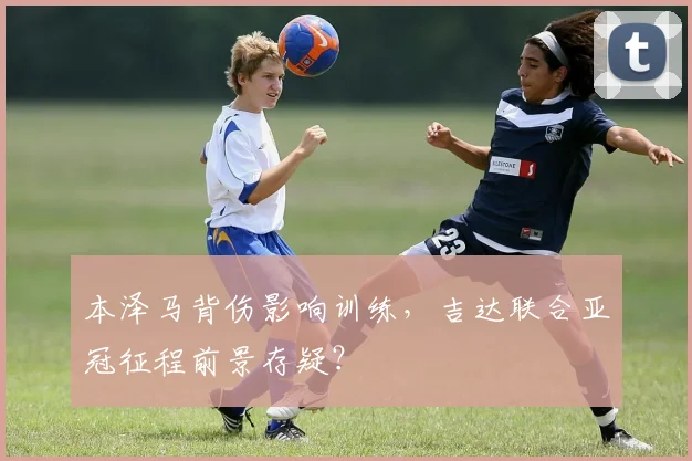 本泽马背伤影响训练，吉达联合亚冠征程前景存疑？