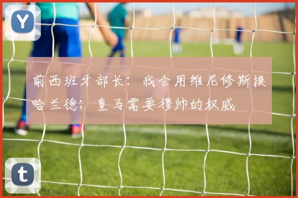 前西班牙部长:我会用维尼修斯换哈兰德;皇马需要穆帅的权威