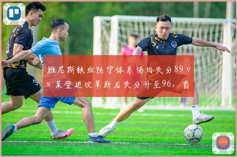 雅尼斯铁血防守体系场均失分89 vs 莱登进攻革新后失分升至96，首钢防守大滑坡